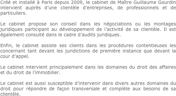 Créé et installé à Paris depuis 2009, le cabinet de Maître Guillaume Gourdin intervient auprès d’une clientèle d’entreprises, de professionnels et de particuliers.

Le cabinet propose son conseil dans les négociations ou les montages juridiques participant au développement de l’activité de sa clientèle. Il est également consulté dans le cadre d’audits juridiques.

Enfin, le cabinet assiste ses clients dans les procédures contentieuses les concernant tant devant les juridictions de première instance que devant la cour d’appel.

Le cabinet intervient principalement dans les domaines du droit des affaires et du droit de l’immobilier.

Le cabinet est aussi susceptible d’intervenir dans divers autres domaines du droit pour répondre de façon transversale et complète aux besoins de sa clientèle.